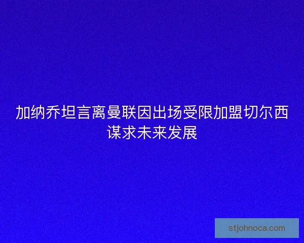 加纳乔坦言离曼联因出场受限加盟切尔西谋求未来发展